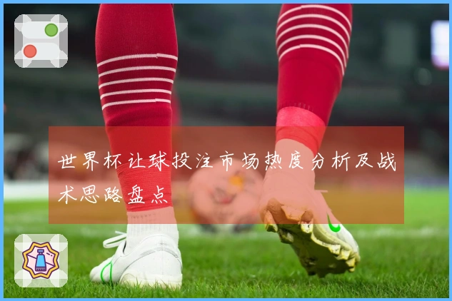 世界杯让球投注市场热度分析及战术思路盘点