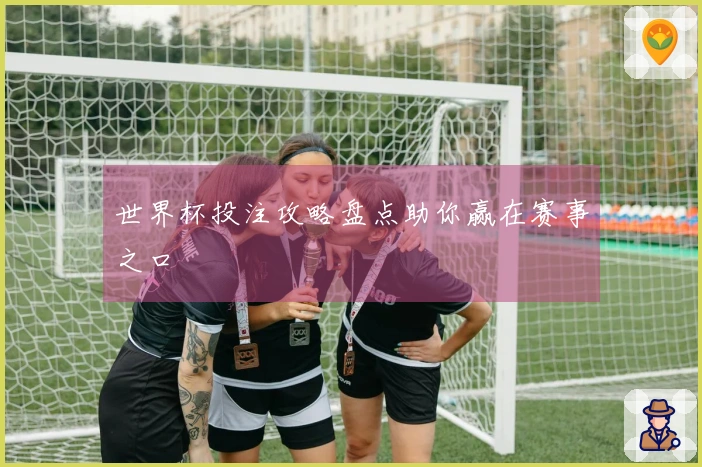 世界杯投注攻略盘点助你赢在赛事之口